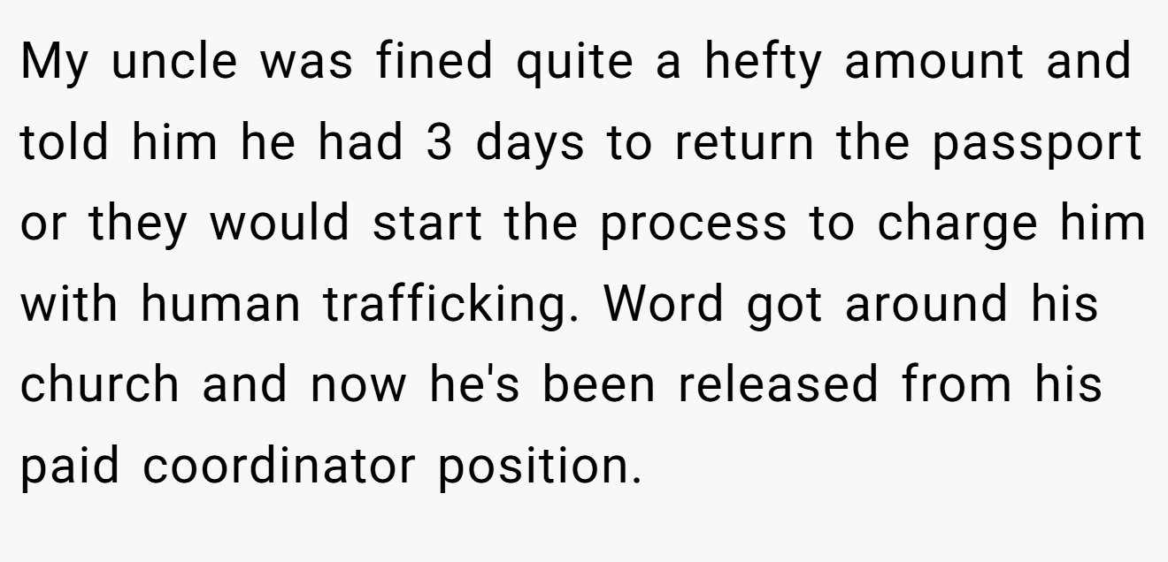 My uncle was fined quite a hefty amount and told him he had 3 days to return the passport or they would start the process to charge him with human trafficking. Word got around his church and now he's been released from his paid coordinator position.