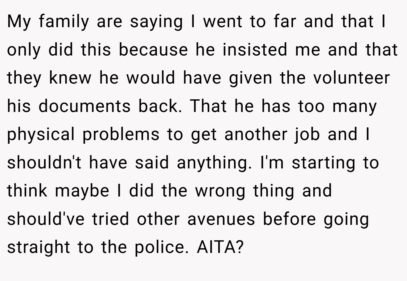 My family are saying I went to far and that I only did this because he insisted me and that they knew he would have given the volunteer his documents back. That he has too many physical problems to get another job and I shouldn't have said anything. I'm starting to think maybe I did the wrong thing and should've tried other avenues before going straight to the police. AITA?