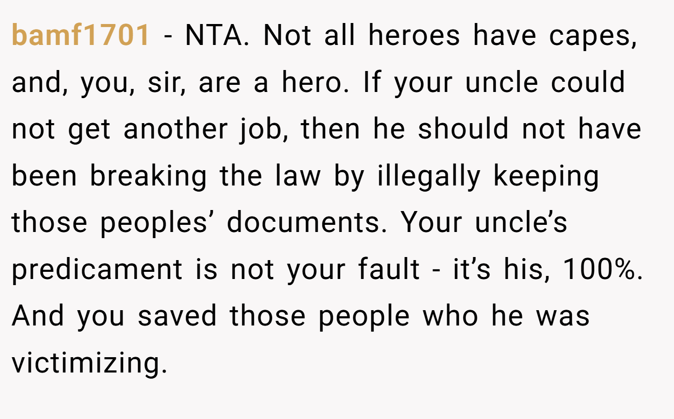 bamf1701 − NTA. Not all heroes have capes, and, you, sir, are a hero. If your uncle could not get another job, then he should not have been breaking the law by illegally keeping those peoples’ documents. Your uncle’s predicament is not your fault - it’s his, 100%. And you saved those people who he was victimizing.