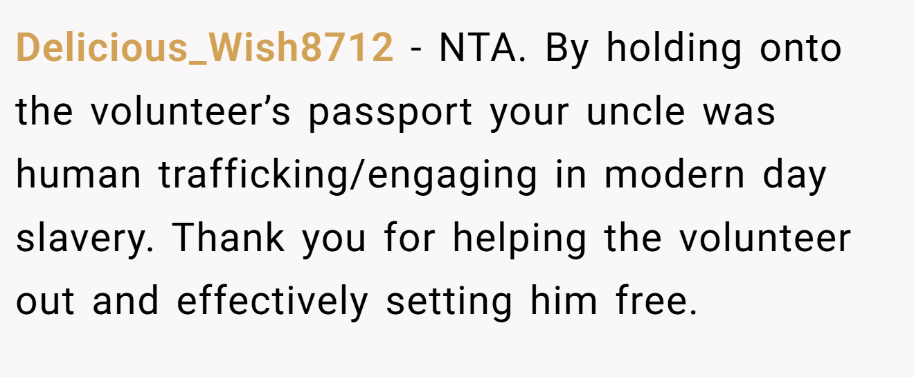 Delicious_Wish8712 − NTA. By holding onto the volunteer’s passport your uncle was human trafficking/engaging in modern day slavery. Thank you for helping the volunteer out and effectively setting him free.