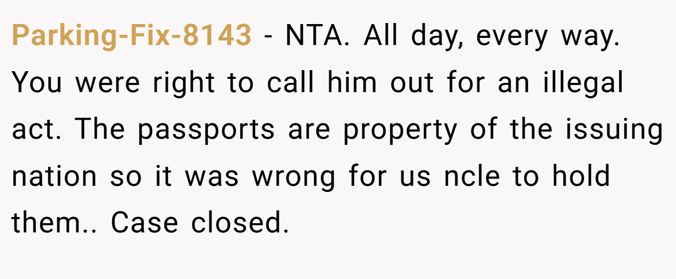 Parking-Fix-8143 − NTA. All day, every way. You were right to call him out for an illegal act. The passports are property of the issuing nation so it was wrong for us ncle to hold them.. Case closed.