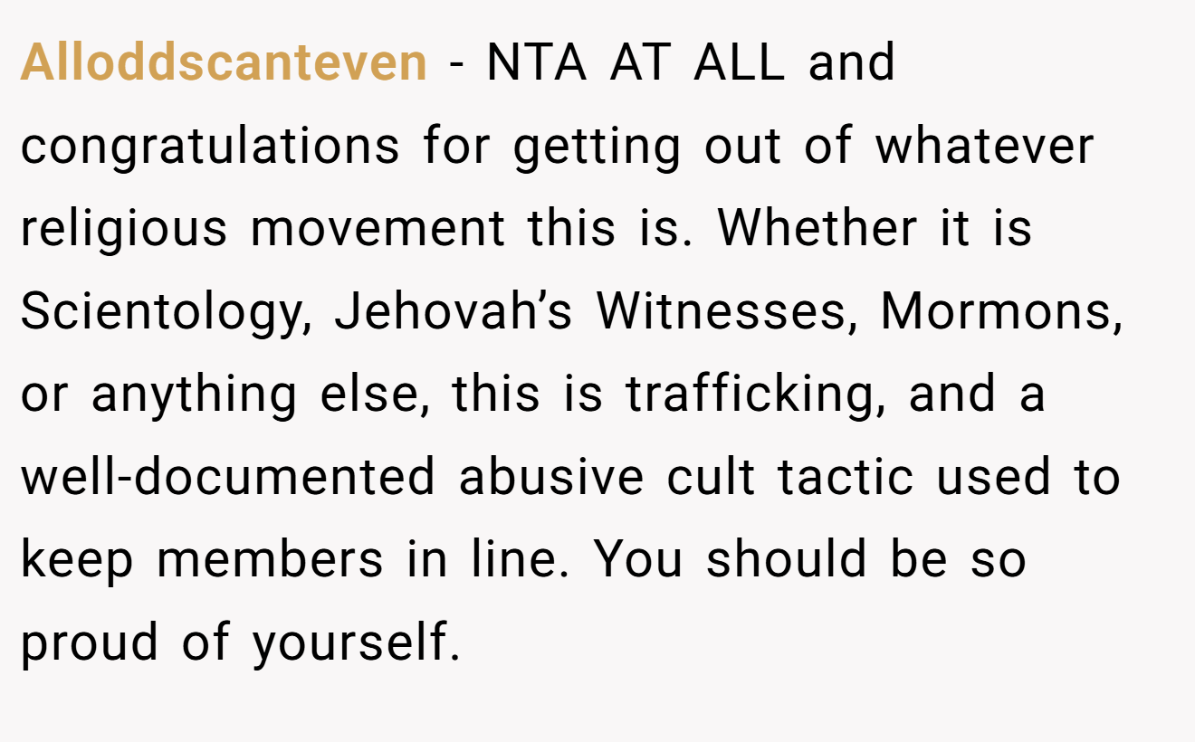 Alloddscanteven − NTA AT ALL and congratulations for getting out of whatever religious movement this is. Whether it is Scientology, Jehovah’s Witnesses, Mormons, or anything else, this is trafficking, and a well-documented abusive cult tactic used to keep members in line. You should be so proud of yourself.