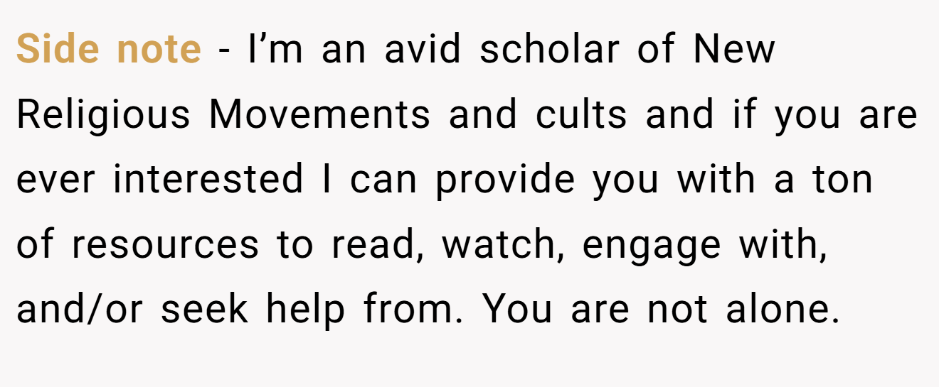 Side note - I’m an avid scholar of New Religious Movements and cults and if you are ever interested I can provide you with a ton of resources to read, watch, engage with, and/or seek help from. You are not alone.
