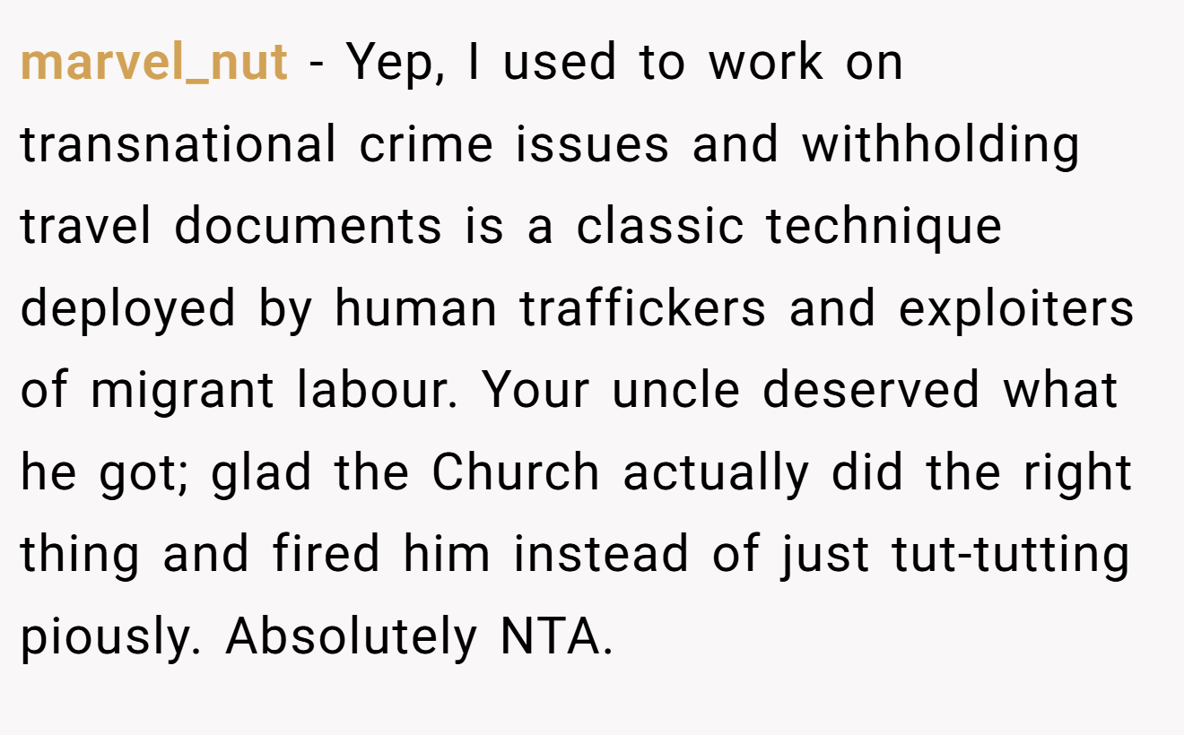 marvel_nut − Yep, I used to work on transnational crime issues and withholding travel documents is a classic technique deployed by human traffickers and exploiters of migrant labour. Your uncle deserved what he got; glad the Church actually did the right thing and fired him instead of just tut-tutting piously. Absolutely NTA.