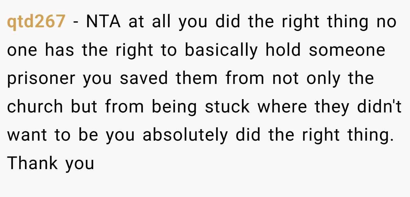qtd267 − NTA at all you did the right thing no one has the right to basically hold someone prisoner you saved them from not only the church but from being stuck where they didn't want to be you absolutely did the right thing. Thank you