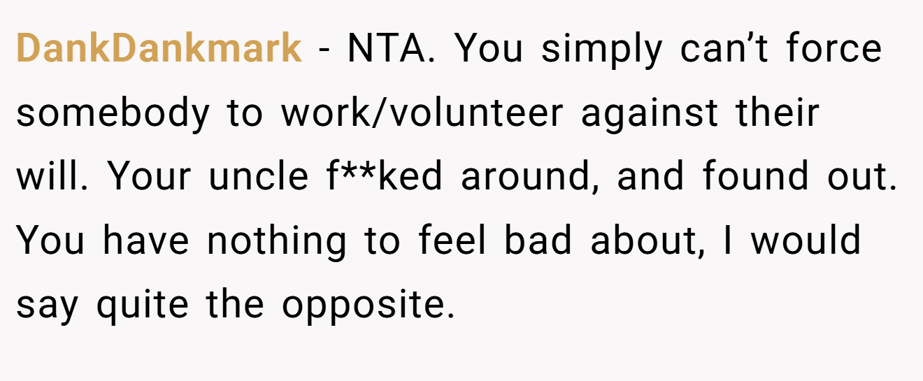 DankDankmark − NTA. You simply can’t force somebody to work/volunteer against their will. Your uncle f**ked around, and found out. You have nothing to feel bad about, I would say quite the opposite.