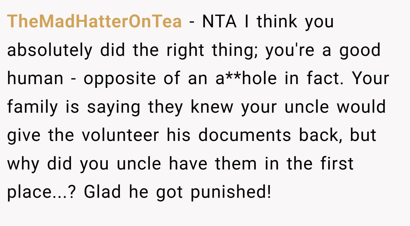 TheMadHatterOnTea − NTA I think you absolutely did the right thing; you're a good human - opposite of an a**hole in fact. Your family is saying they knew your uncle would give the volunteer his documents back, but why did you uncle have them in the first place...? Glad he got punished!