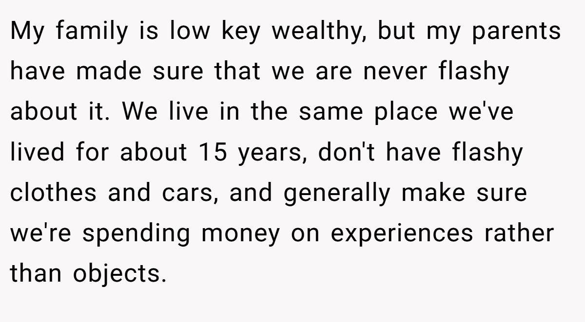 My family is low key wealthy, but my parents have made sure that we are never flashy about it. We live in the same place we've lived for about 15 years, don't have flashy clothes and cars, and generally make sure we're spending money on experiences rather than objects.