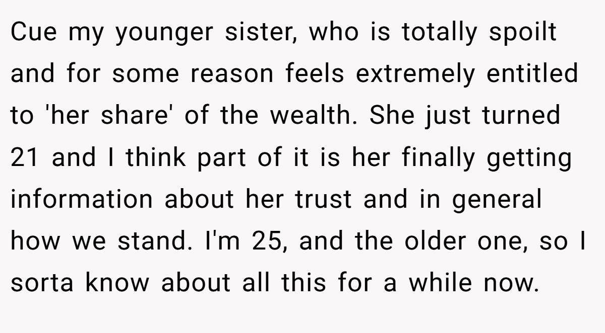 Cue my younger sister, who is totally spoilt and for some reason feels extremely entitled to 'her share' of the wealth. She just turned 21 and I think part of it is her finally getting information about her trust and in general how we stand. I'm 25, and the older one, so I sorta know about all this for a while now.