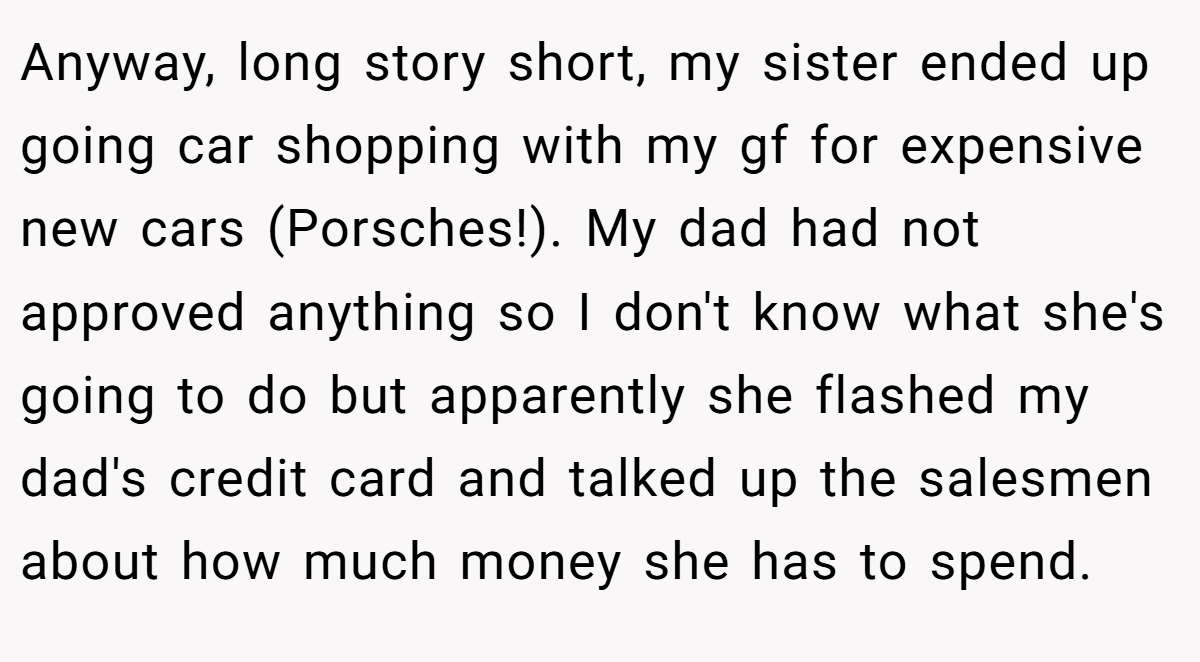 Anyway, long story short, my sister ended up going car shopping with my gf for expensive new cars (Porsches!). My dad had not approved anything so I don't know what she's going to do but apparently she flashed my dad's credit card and talked up the salesmen about how much money she has to spend.
