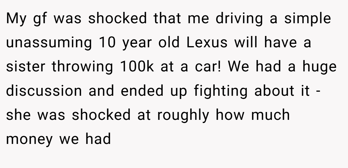 My gf was shocked that me driving a simple unassuming 10 year old Lexus will have a sister throwing 100k at a car! We had a huge discussion and ended up fighting about it - she was shocked at roughly how much money we had