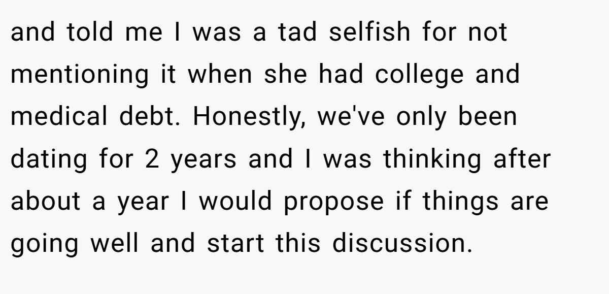 and told me I was a tad selfish for not mentioning it when she had college and medical debt. Honestly, we've only been dating for 2 years and I was thinking after about a year I would propose if things are going well and start this discussion.