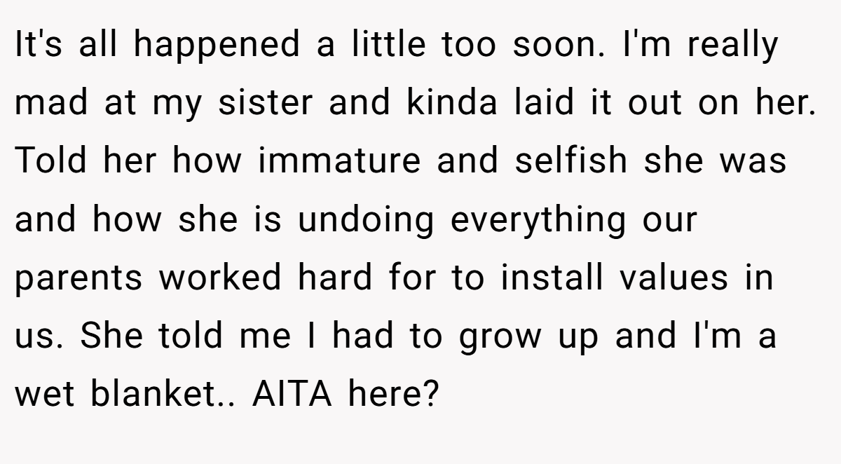 It's all happened a little too soon. I'm really mad at my sister and kinda laid it out on her. Told her how immature and selfish she was and how she is undoing everything our parents worked hard for to install values in us. She told me I had to grow up and I'm a wet blanket.. AITA here?