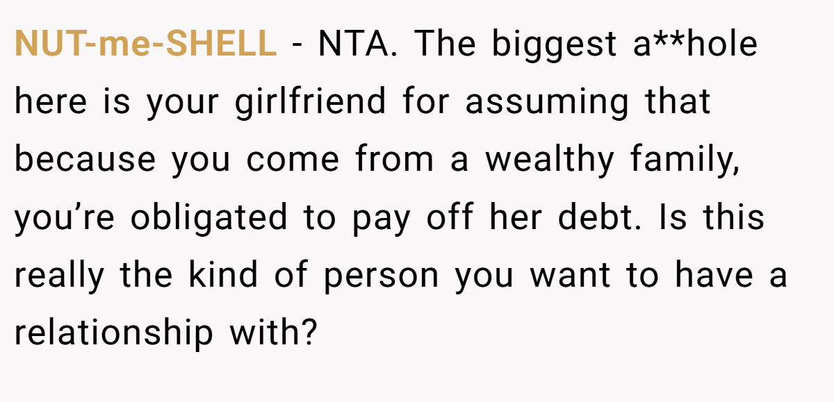NUT-me-SHELL − NTA. The biggest a**hole here is your girlfriend for assuming that because you come from a wealthy family, you’re obligated to pay off her debt. Is this really the kind of person you want to have a relationship with?
