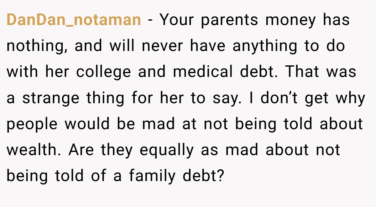 DanDan_notaman − Your parents money has nothing, and will never have anything to do with her college and medical debt. That was a strange thing for her to say. I don’t get why people would be mad at not being told about wealth. Are they equally as mad about not being told of a family debt?