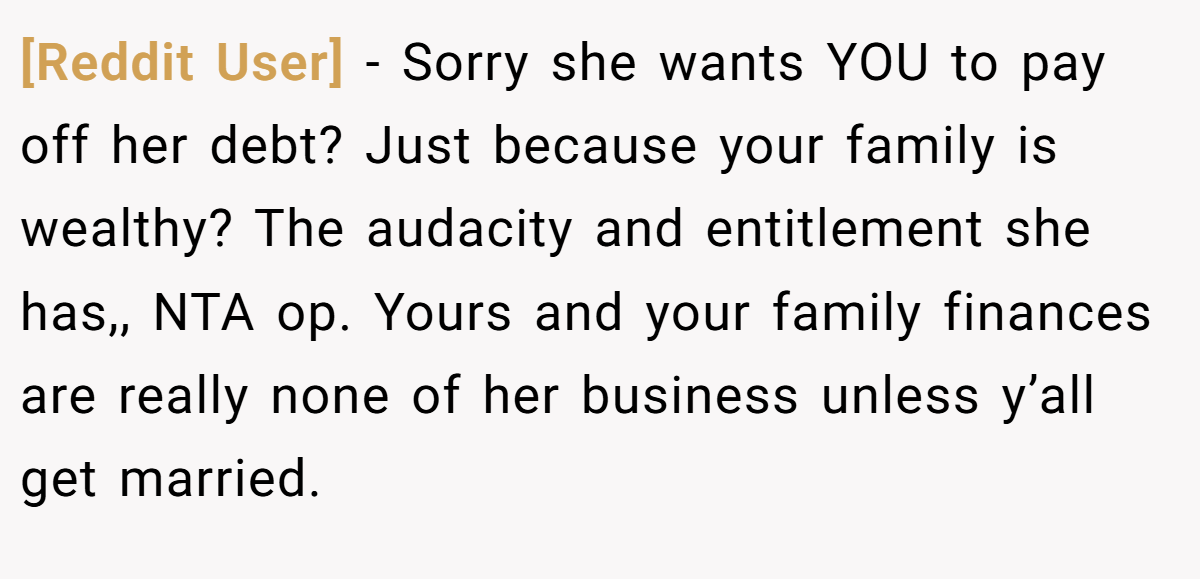 [Reddit User] − Sorry she wants YOU to pay off her debt? Just because your family is wealthy? The audacity and entitlement she has,, NTA op. Yours and your family finances are really none of her business unless y’all get married.