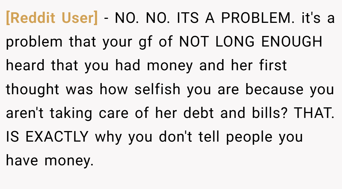 [Reddit User] − NO. NO. ITS A PROBLEM. it's a problem that your gf of NOT LONG ENOUGH heard that you had money and her first thought was how selfish you are because you aren't taking care of her debt and bills? THAT. IS EXACTLY why you don't tell people you have money.