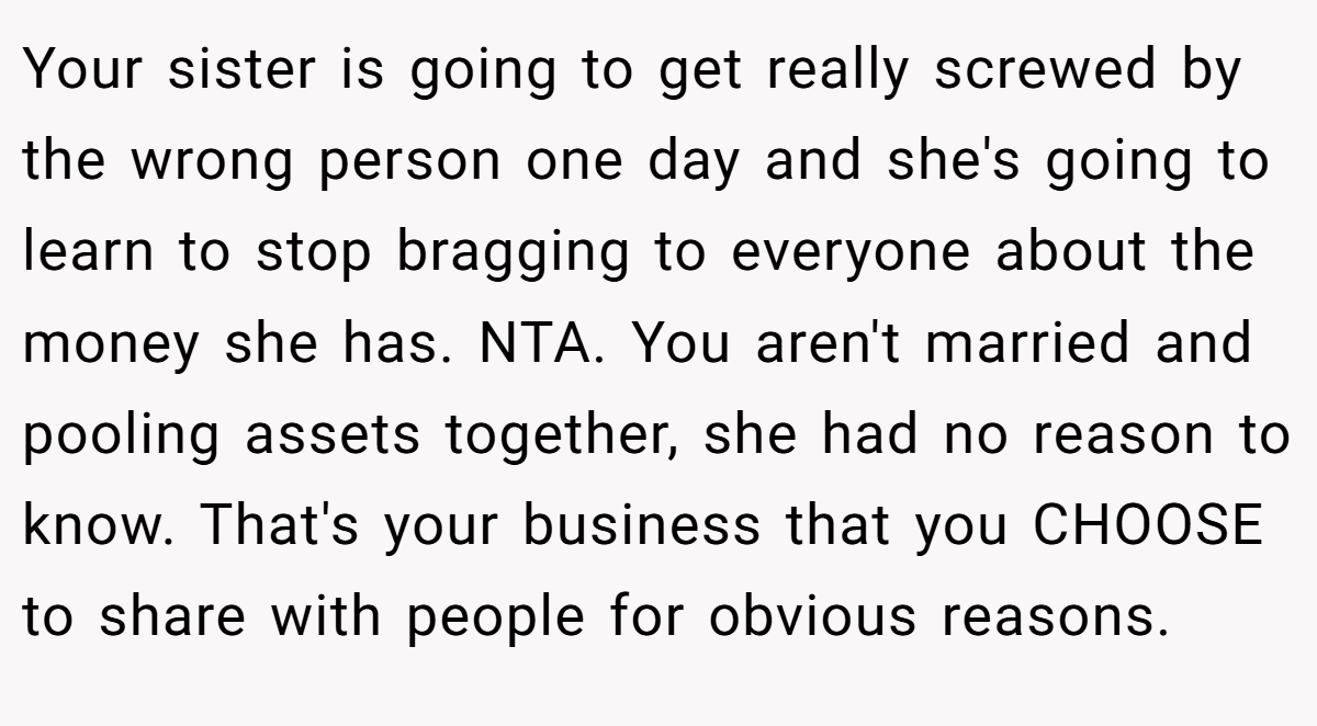 Your sister is going to get really screwed by the wrong person one day and she's going to learn to stop bragging to everyone about the money she has. NTA. You aren't married and pooling assets together, she had no reason to know. That's your business that you CHOOSE to share with people for obvious reasons.