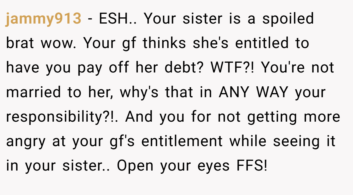 jammy913 − ESH.. Your sister is a spoiled brat wow. Your gf thinks she's entitled to have you pay off her debt? WTF?! You're not married to her, why's that in ANY WAY your responsibility?!. And you for not getting more angry at your gf's entitlement while seeing it in your sister.. Open your eyes FFS!
