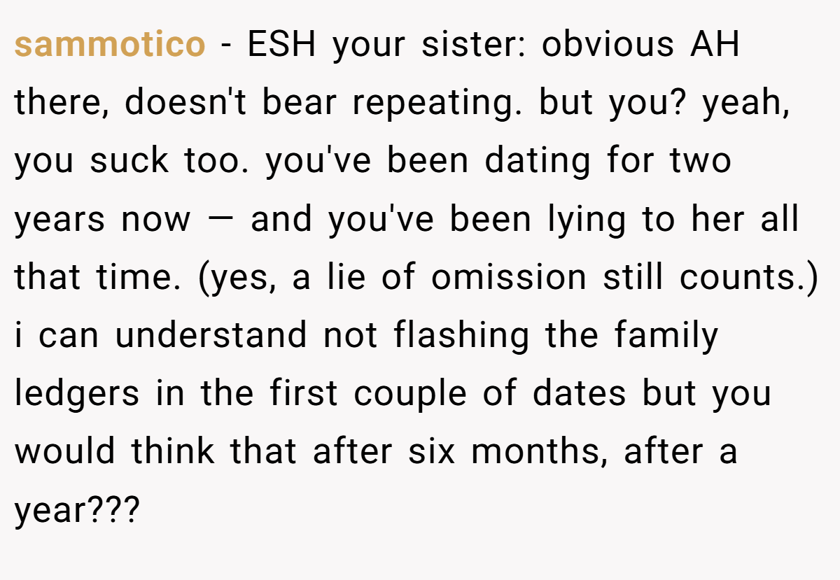 sammotico − ESH your sister: obvious AH there, doesn't bear repeating. but you? yeah, you suck too. you've been dating for two years now — and you've been lying to her all that time. (yes, a lie of omission still counts.) i can understand not flashing the family ledgers in the first couple of dates but you would think that after six months, after a year???