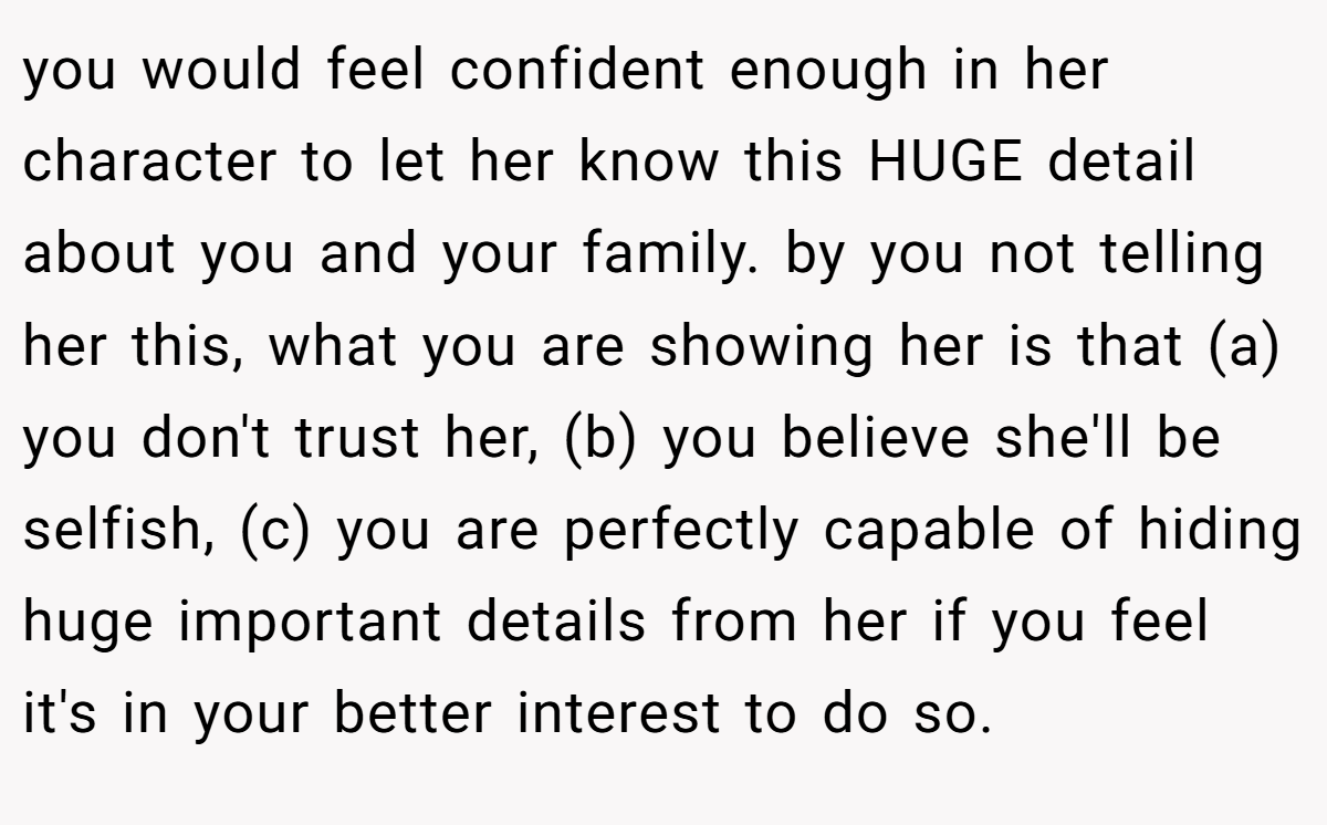 you would feel confident enough in her character to let her know this HUGE detail about you and your family. by you not telling her this, what you are showing her is that (a) you don't trust her, (b) you believe she'll be selfish, (c) you are perfectly capable of hiding huge important details from her if you feel it's in your better interest to do so.