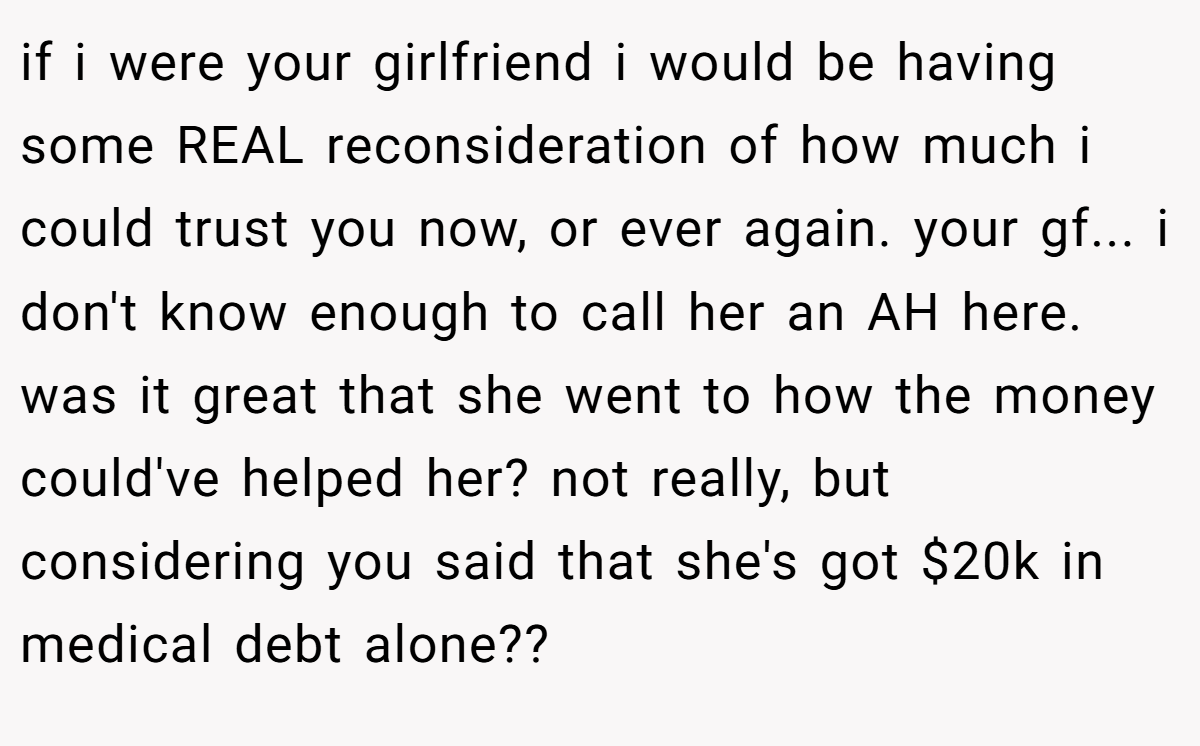 if i were your girlfriend i would be having some REAL reconsideration of how much i could trust you now, or ever again. your gf... i don't know enough to call her an AH here. was it great that she went to how the money could've helped her? not really, but considering you said that she's got $20k in medical debt alone??