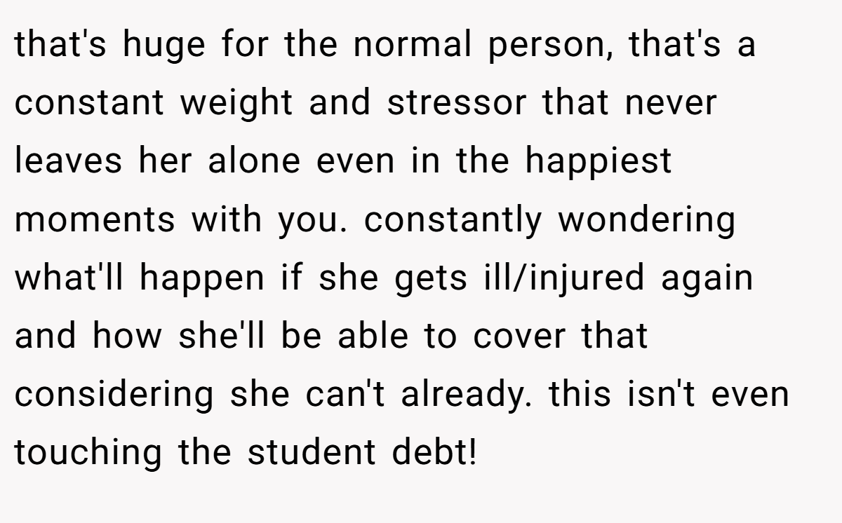 that's huge for the normal person, that's a constant weight and stressor that never leaves her alone even in the happiest moments with you. constantly wondering what'll happen if she gets ill/injured again and how she'll be able to cover that considering she can't already. this isn't even touching the student debt!