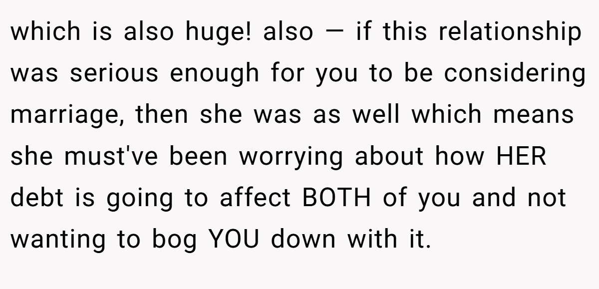 which is also huge! also — if this relationship was serious enough for you to be considering marriage, then she was as well which means she must've been worrying about how HER debt is going to affect BOTH of you and not wanting to bog YOU down with it.