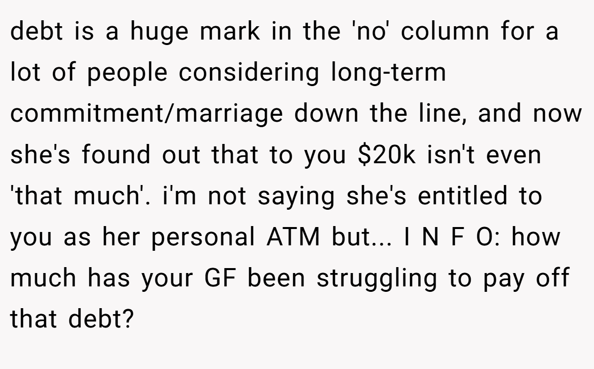 debt is a huge mark in the 'no' column for a lot of people considering long-term commitment/marriage down the line, and now she's found out that to you $20k isn't even 'that much'. i'm not saying she's entitled to you as her personal ATM but... I N F O: how much has your GF been struggling to pay off that debt?