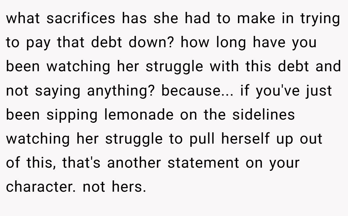 what sacrifices has she had to make in trying to pay that debt down? how long have you been watching her struggle with this debt and not saying anything? because... if you've just been sipping lemonade on the sidelines watching her struggle to pull herself up out of this, that's another statement on your character. not hers.