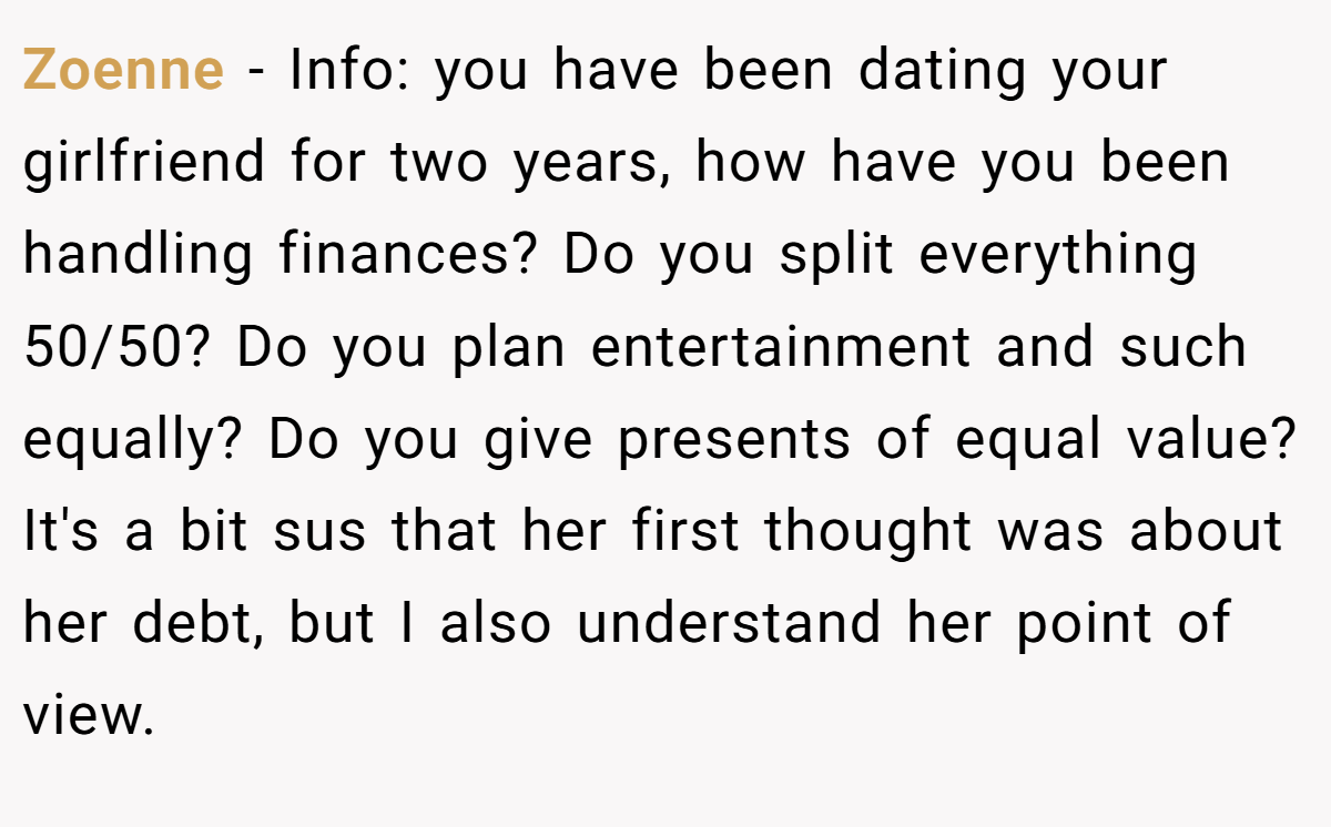 Zoenne − Info: you have been dating your girlfriend for two years, how have you been handling finances? Do you split everything 50/50? Do you plan entertainment and such equally? Do you give presents of equal value? It's a bit sus that her first thought was about her debt, but I also understand her point of view.
