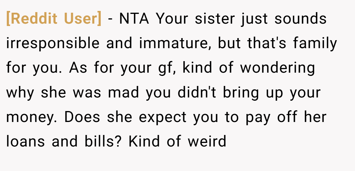 [Reddit User] − NTA Your sister just sounds irresponsible and immature, but that's family for you. As for your gf, kind of wondering why she was mad you didn't bring up your money. Does she expect you to pay off her loans and bills? Kind of weird