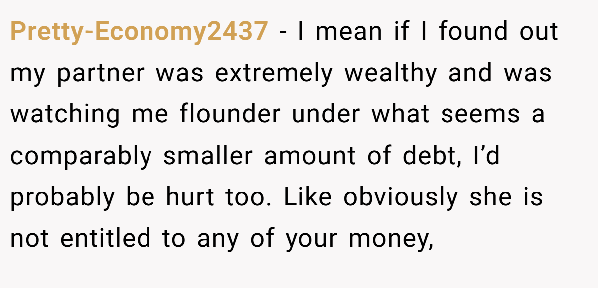 Pretty-Economy2437 − I mean if I found out my partner was extremely wealthy and was watching me flounder under what seems a comparably smaller amount of debt, I’d probably be hurt too. Like obviously she is not entitled to any of your money,