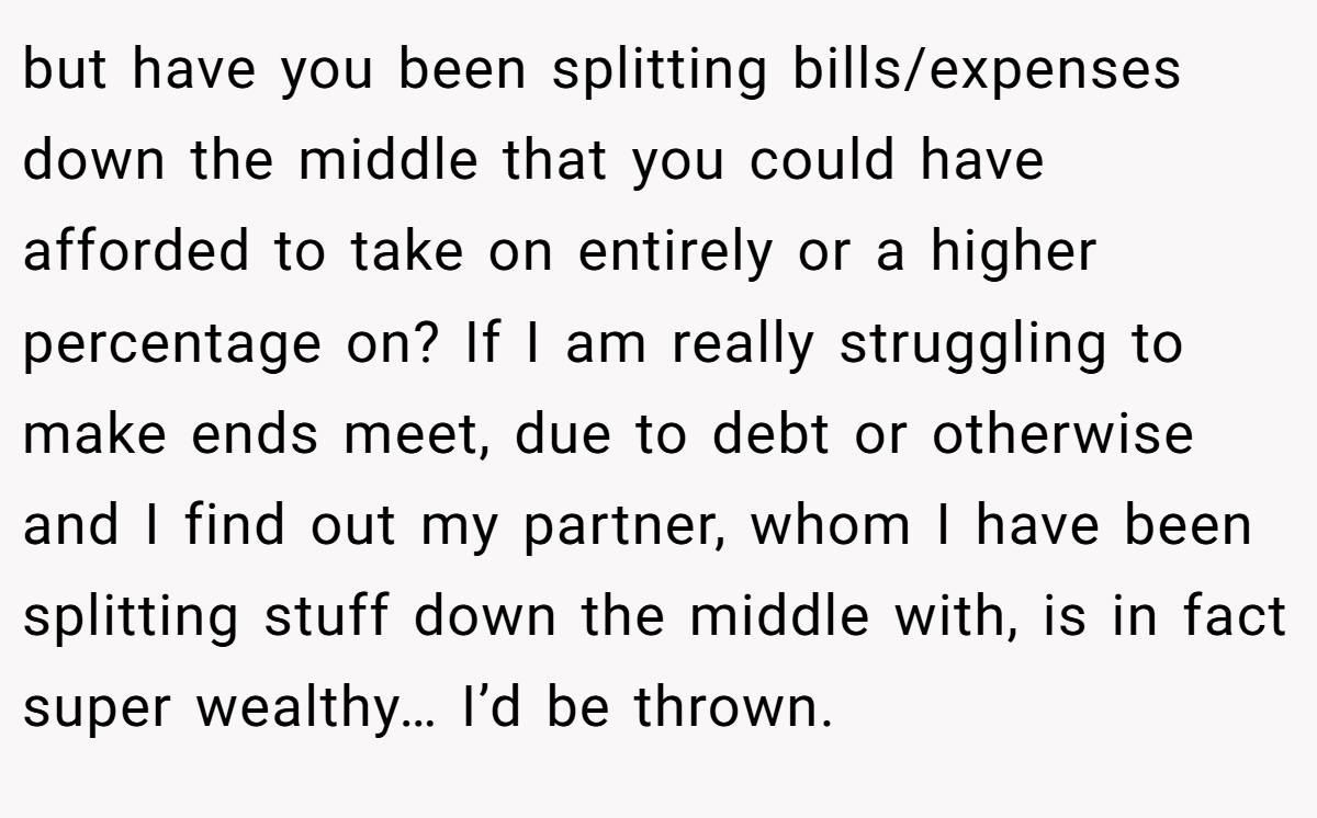 but have you been splitting bills/expenses down the middle that you could have afforded to take on entirely or a higher percentage on? If I am really struggling to make ends meet, due to debt or otherwise and I find out my partner, whom I have been splitting stuff down the middle with, is in fact super wealthy… I’d be thrown.