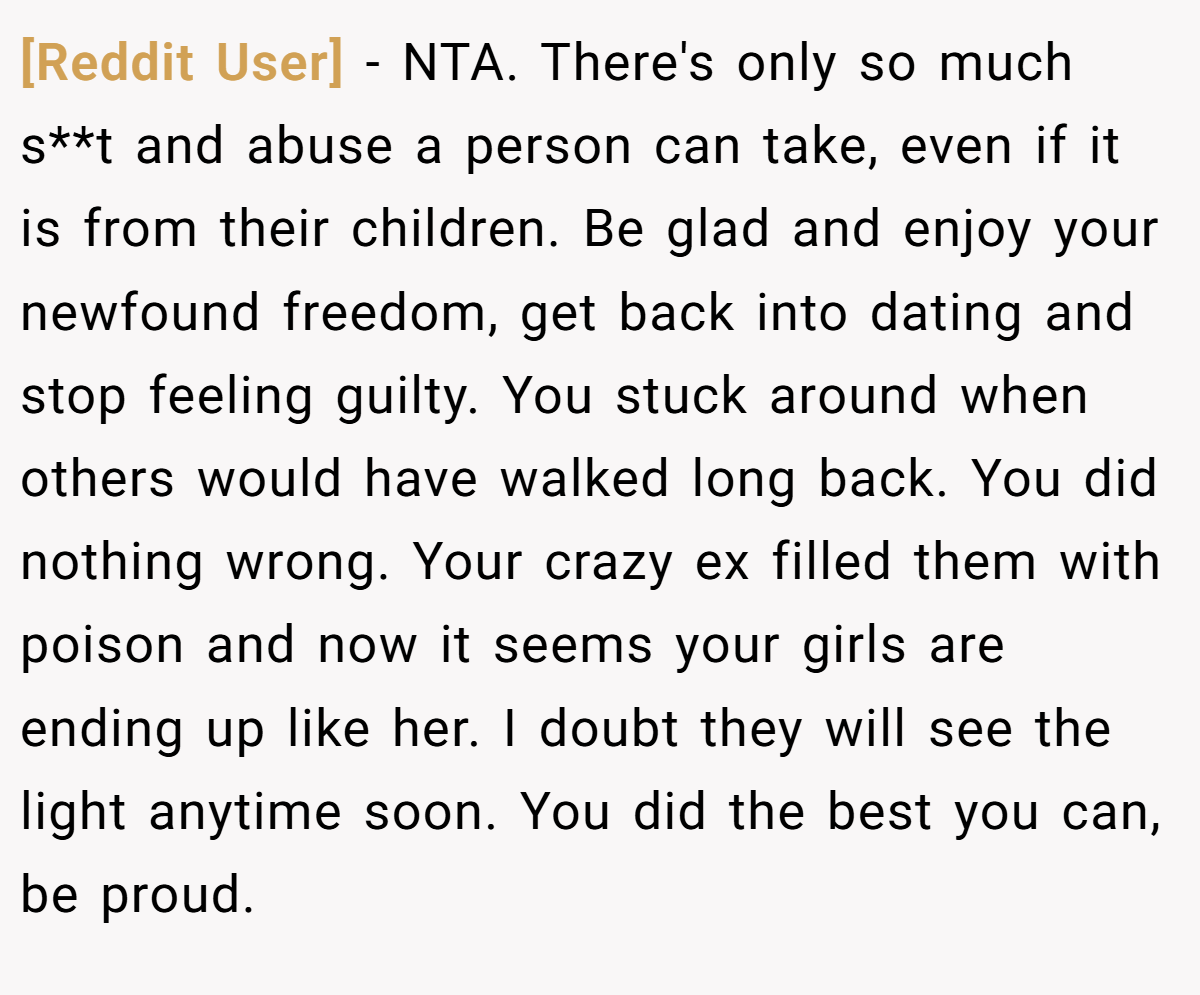 [Reddit User] − NTA. There's only so much s**t and abuse a person can take, even if it is from their children. Be glad and enjoy your newfound freedom, get back into dating and stop feeling guilty. You stuck around when others would have walked long back. You did nothing wrong. Your crazy ex filled them with poison and now it seems your girls are ending up like her. I doubt they will see the light anytime soon. You did the best you can, be proud.