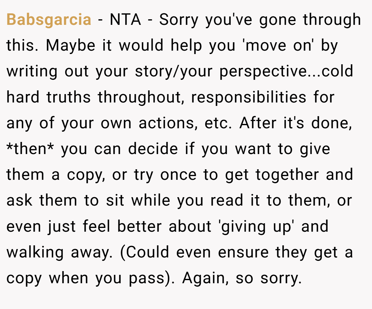 Babsgarcia − NTA - Sorry you've gone through this. Maybe it would help you 'move on' by writing out your story/your perspective...cold hard truths throughout, responsibilities for any of your own actions, etc. After it's done, *then* you can decide if you want to give them a copy, or try once to get together and ask them to sit while you read it to them, or even just feel better about 'giving up' and walking away. (Could even ensure they get a copy when you pass). Again, so sorry.