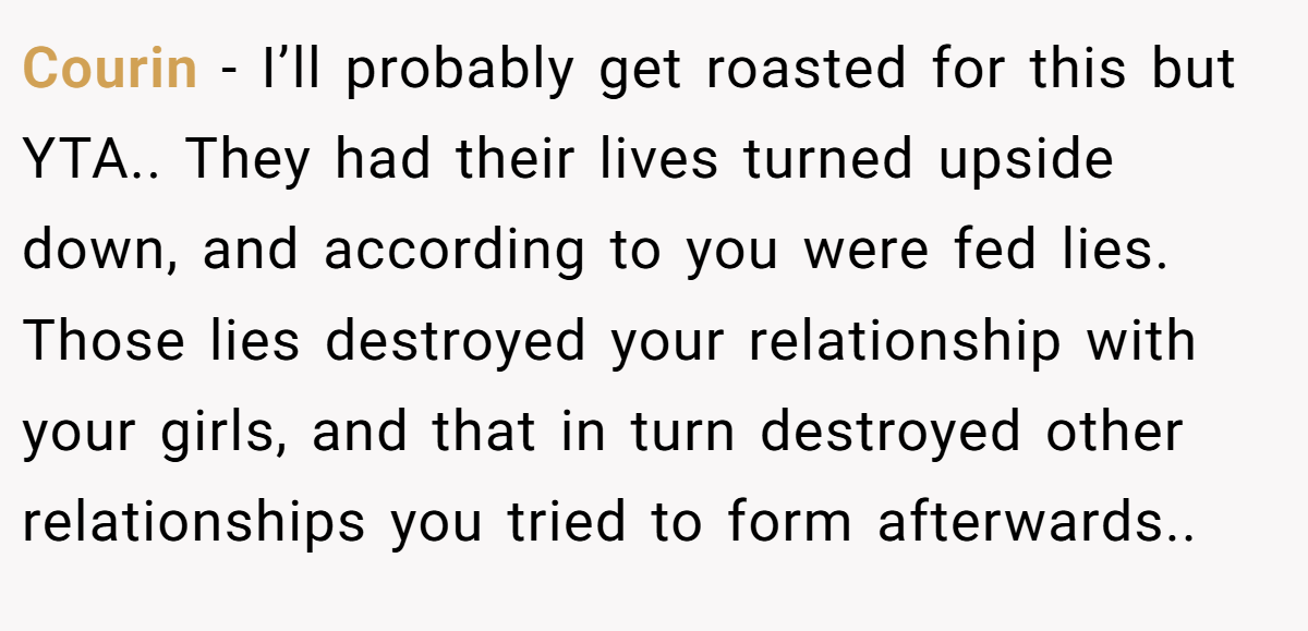 Courin − I’ll probably get roasted for this but YTA.. They had their lives turned upside down, and according to you were fed lies. Those lies destroyed your relationship with your girls, and that in turn destroyed other relationships you tried to form afterwards..