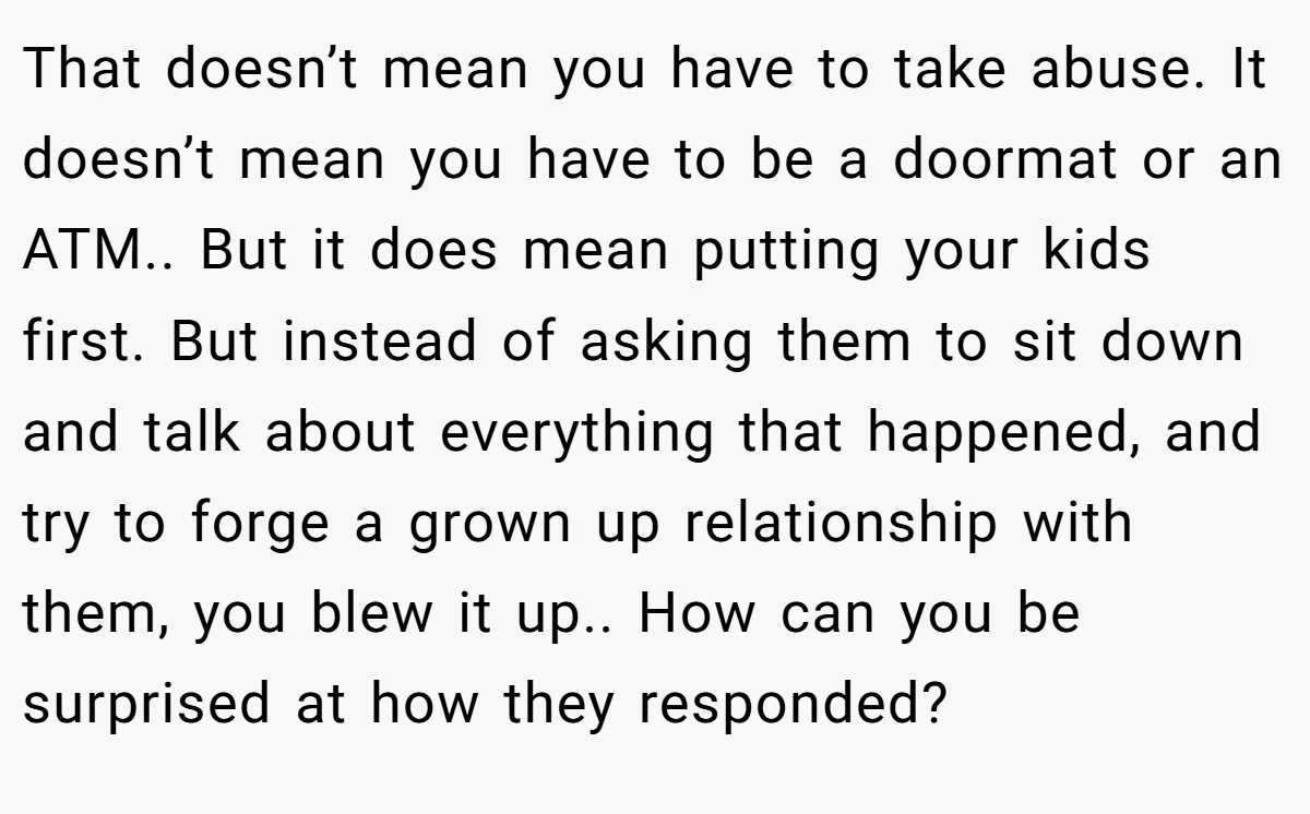 That doesn’t mean you have to take abuse. It doesn’t mean you have to be a doormat or an ATM.. But it does mean putting your kids first. But instead of asking them to sit down and talk about everything that happened, and try to forge a grown up relationship with them, you blew it up.. How can you be surprised at how they responded?