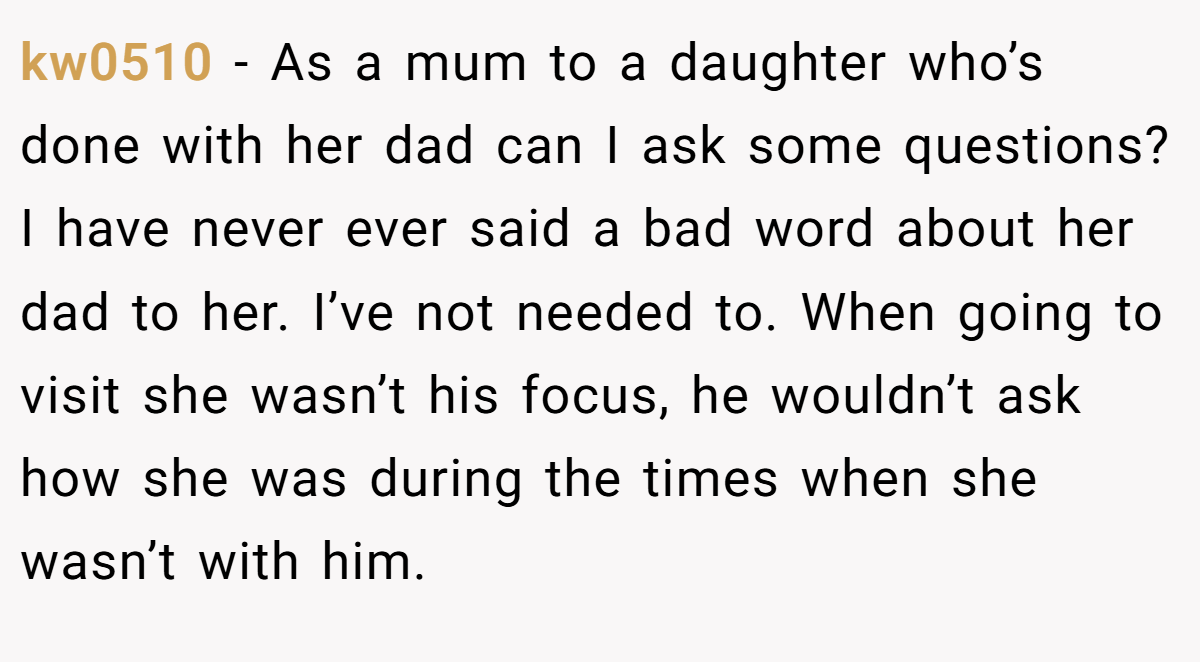 kw0510 − As a mum to a daughter who’s done with her dad can I ask some questions? I have never ever said a bad word about her dad to her. I’ve not needed to. When going to visit she wasn’t his focus, he wouldn’t ask how she was during the times when she wasn’t with him.