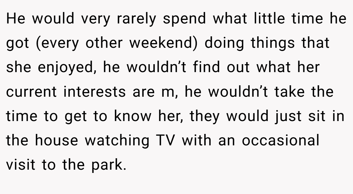 He would very rarely spend what little time he got (every other weekend) doing things that she enjoyed, he wouldn’t find out what her current interests are m, he wouldn’t take the time to get to know her, they would just sit in the house watching TV with an occasional visit to the park.