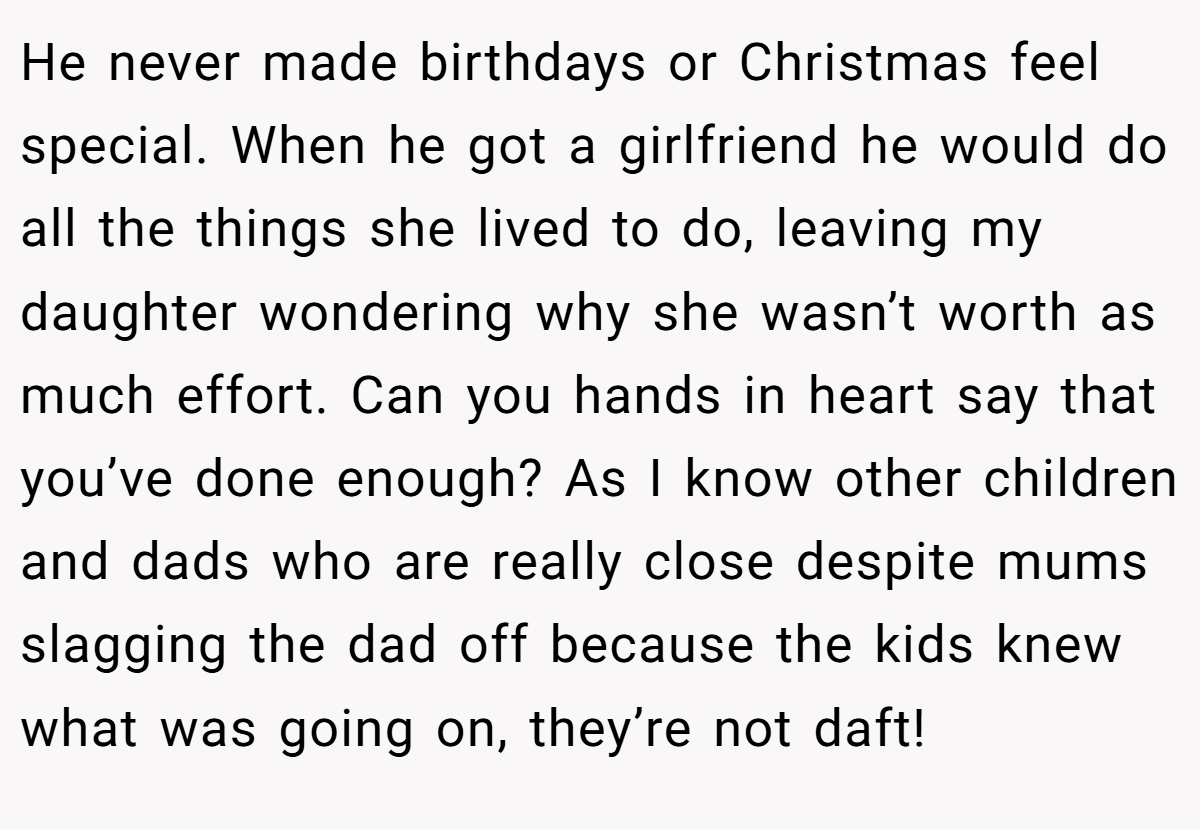 He never made birthdays or Christmas feel special. When he got a girlfriend he would do all the things she lived to do, leaving my daughter wondering why she wasn’t worth as much effort. Can you hands in heart say that you’ve done enough? As I know other children and dads who are really close despite mums slagging the dad off because the kids knew what was going on, they’re not daft!