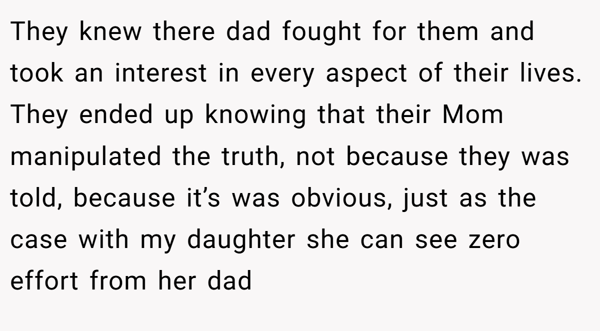 They knew there dad fought for them and took an interest in every aspect of their lives. They ended up knowing that their Mom manipulated the truth, not because they was told, because it’s was obvious, just as the case with my daughter she can see zero effort from her dad