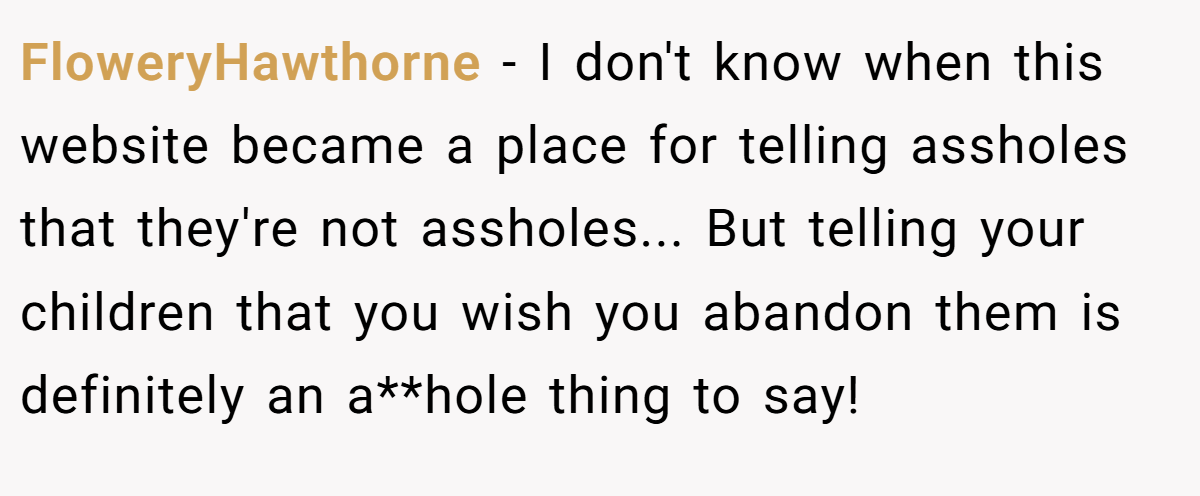 FloweryHawthorne − I don't know when this website became a place for telling assholes that they're not assholes... But telling your children that you wish you abandon them is definitely an a**hole thing to say!