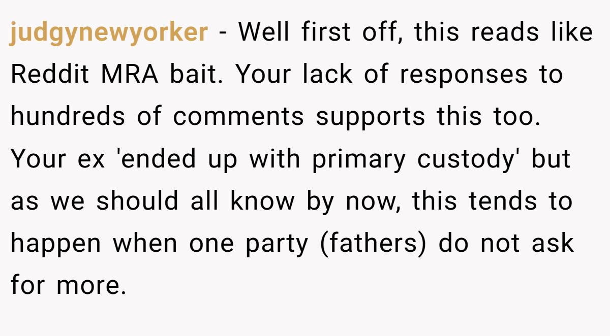 judgynewyorker − Well first off, this reads like Reddit MRA bait. Your lack of responses to hundreds of comments supports this too. Your ex 'ended up with primary custody' but as we should all know by now, this tends to happen when one party (fathers) do not ask for more.