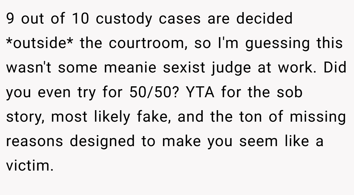 9 out of 10 custody cases are decided *outside* the courtroom, so I'm guessing this wasn't some meanie sexist judge at work. Did you even try for 50/50? YTA for the sob story, most likely fake, and the ton of missing reasons designed to make you seem like a victim.
