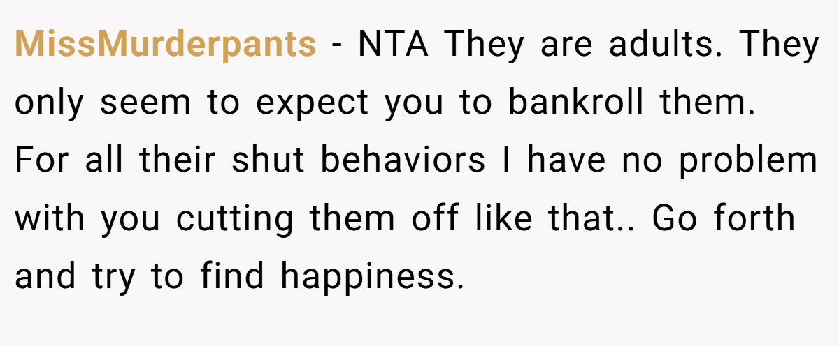 MissMurderpants − NTA They are adults. They only seem to expect you to bankroll them. For all their shut behaviors I have no problem with you cutting them off like that.. Go forth and try to find happiness.
