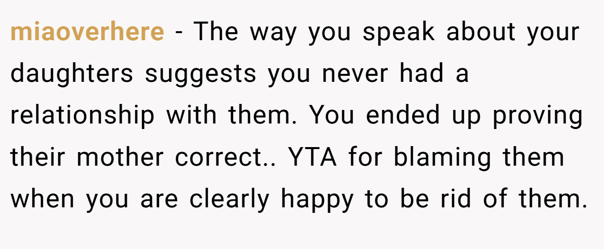 miaoverhere − The way you speak about your daughters suggests you never had a relationship with them. You ended up proving their mother correct.. YTA for blaming them when you are clearly happy to be rid of them.