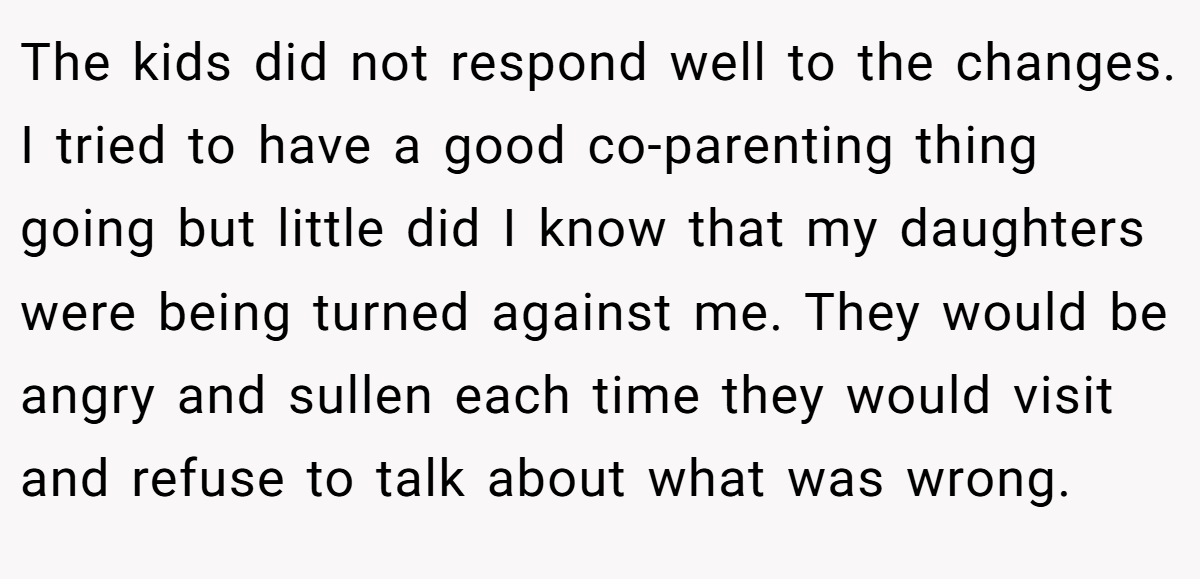 The kids did not respond well to the changes. I tried to have a good co-parenting thing going but little did I know that my daughters were being turned against me. They would be angry and sullen each time they would visit and refuse to talk about what was wrong.
