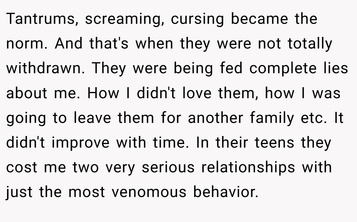 Tantrums, screaming, cursing became the norm. And that's when they were not totally withdrawn. They were being fed complete lies about me. How I didn't love them, how I was going to leave them for another family etc. It didn't improve with time. In their teens they cost me two very serious relationships with just the most venomous behavior.