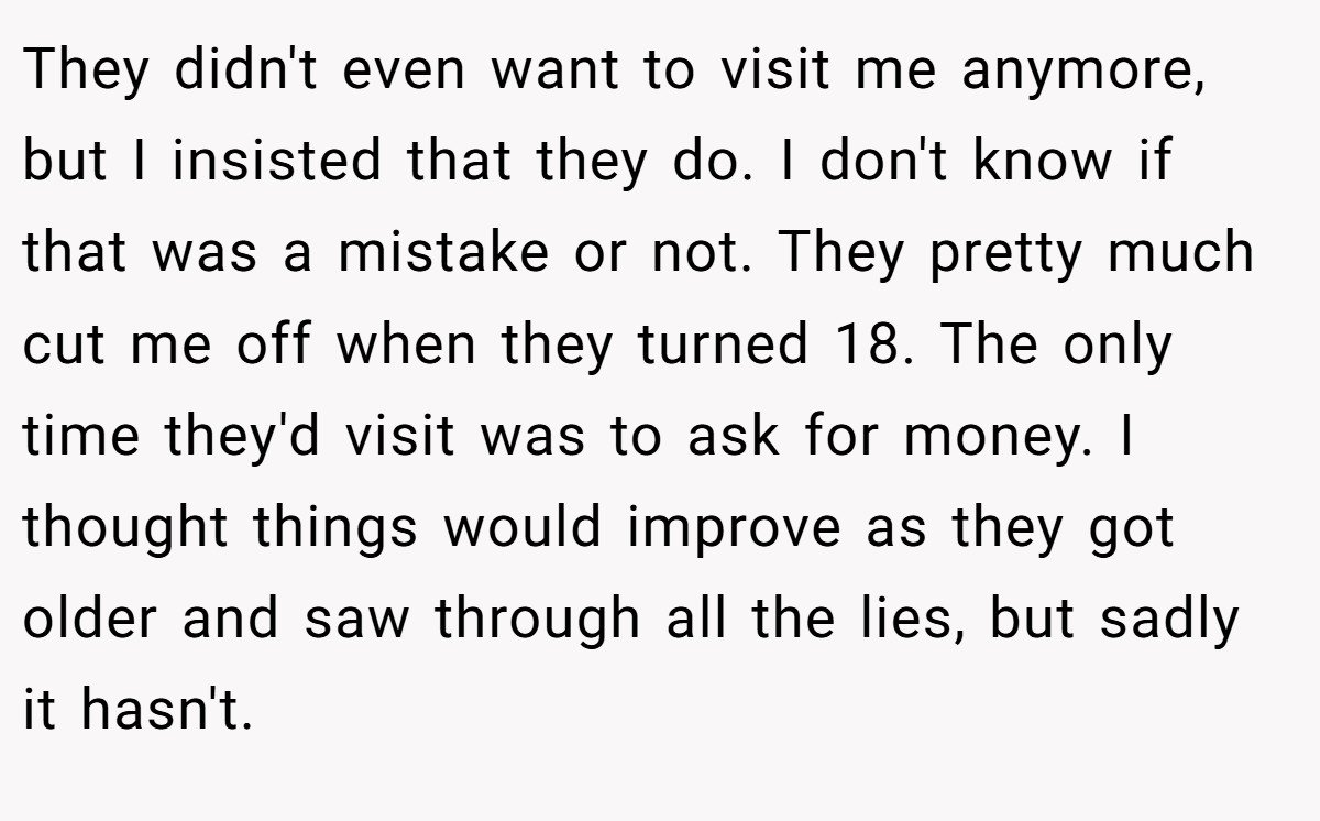 They didn't even want to visit me anymore, but I insisted that they do. I don't know if that was a mistake or not. They pretty much cut me off when they turned 18. The only time they'd visit was to ask for money. I thought things would improve as they got older and saw through all the lies, but sadly it hasn't.